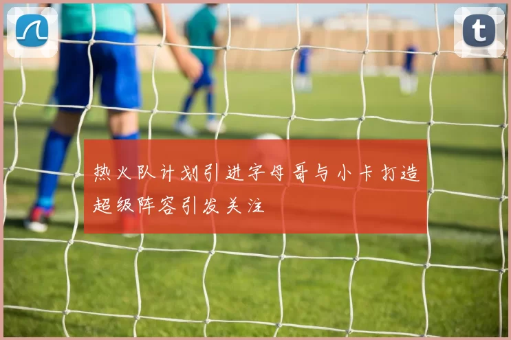 热火队计划引进字母哥与小卡打造超级阵容引发关注