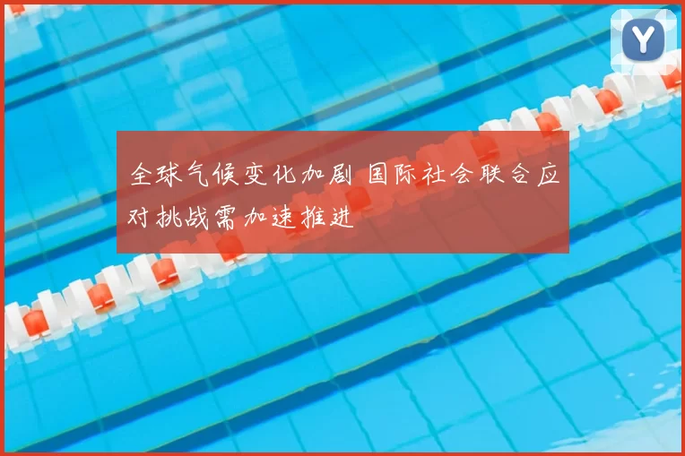 全球气候变化加剧 国际社会联合应对挑战需加速推进