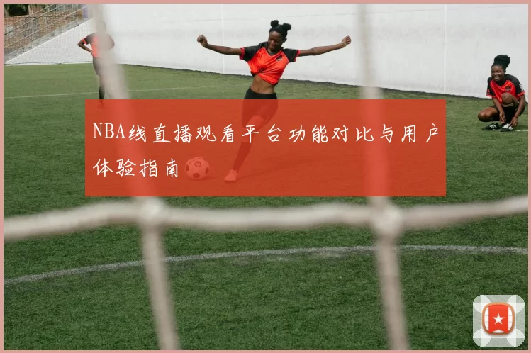 NBA线直播观看平台功能对比与用户体验指南
