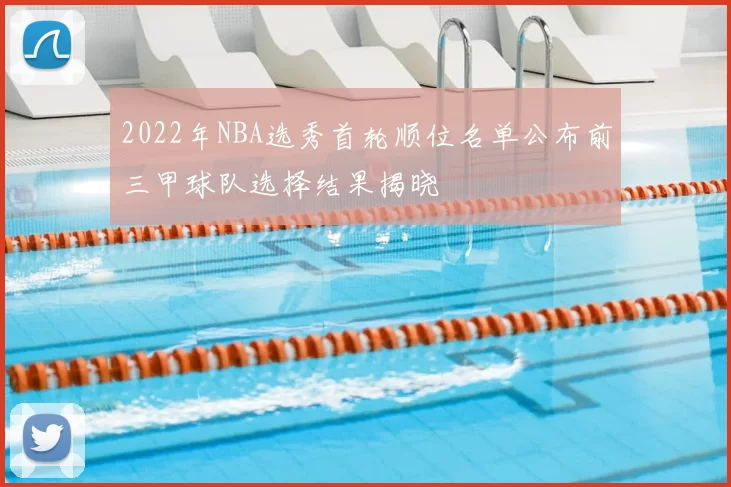2022年NBA选秀首轮顺位名单公布前三甲球队选择结果揭晓