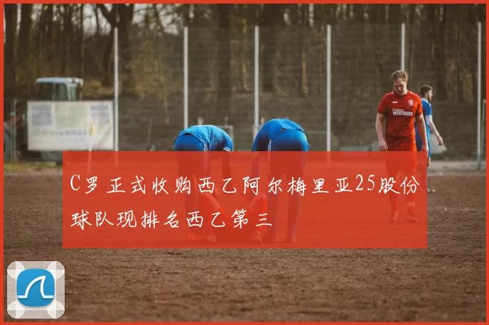 C罗正式收购西乙阿尔梅里亚25股份球队现排名西乙第三