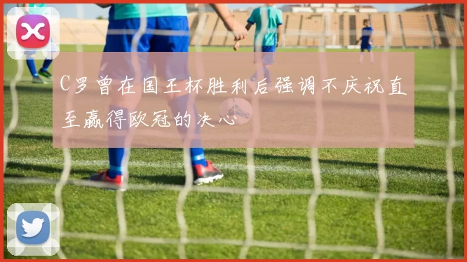 C罗曾在国王杯胜利后强调不庆祝直至赢得欧冠的决心