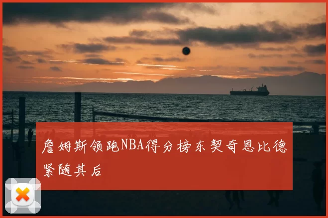 詹姆斯领跑NBA得分榜东契奇恩比德紧随其后