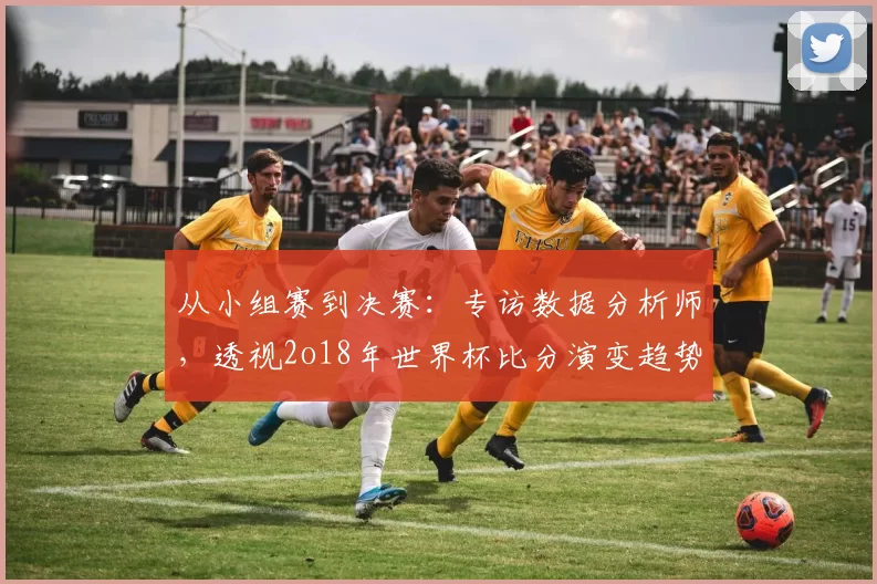 从小组赛到决赛:专访数据分析师,透视2o18年世界杯比分演变趋势