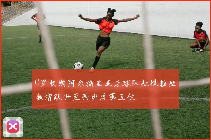 C罗收购阿尔梅里亚后球队社媒粉丝激增跃升至西班牙第五位