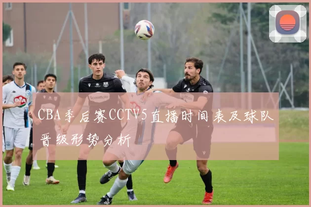 CBA季后赛CCTV5直播时间表及球队晋级形势分析