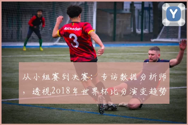 从小组赛到决赛:专访数据分析师,透视2o18年世界杯比分演变趋势