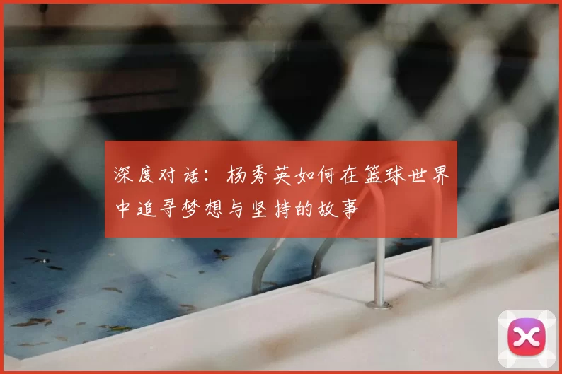 深度对话:杨秀英如何在篮球世界中追寻梦想与坚持的故事
