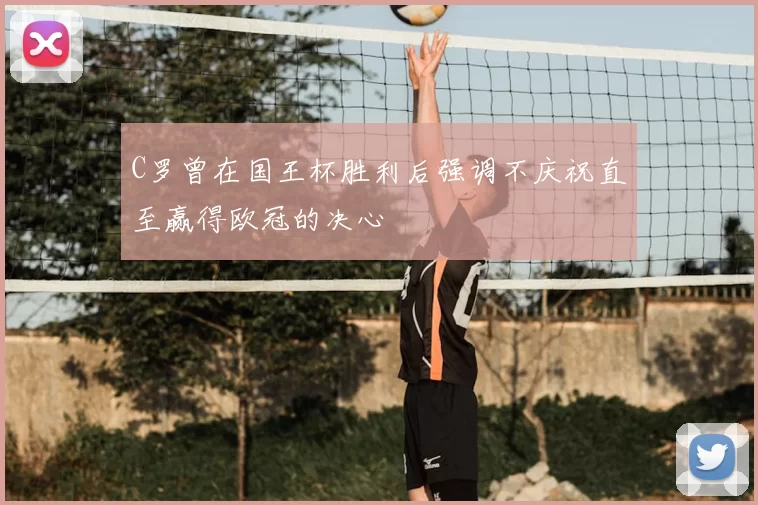 C罗曾在国王杯胜利后强调不庆祝直至赢得欧冠的决心