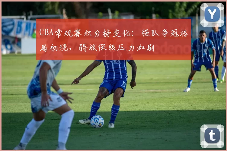 CBA常规赛积分榜变化：强队争冠格局初现，弱旅保级压力加剧