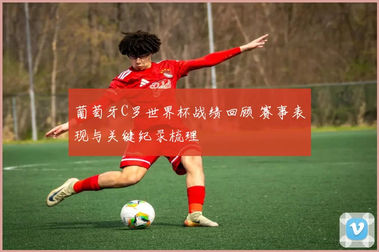 葡萄牙C罗世界杯战绩回顾 赛事表现与关键纪录梳理