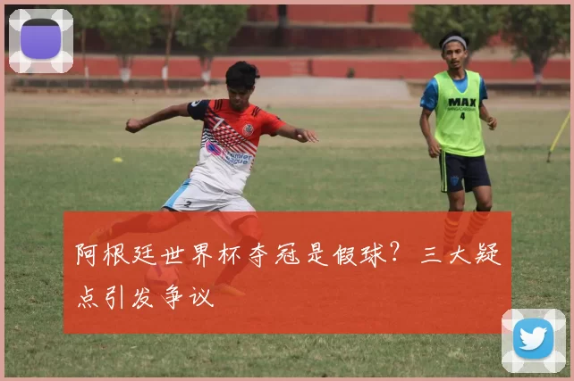 阿根廷世界杯夺冠是假球?三大疑点引发争议