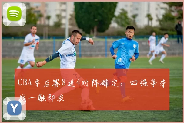 CBA季后赛8进4对阵确定,四强争夺战一触即发