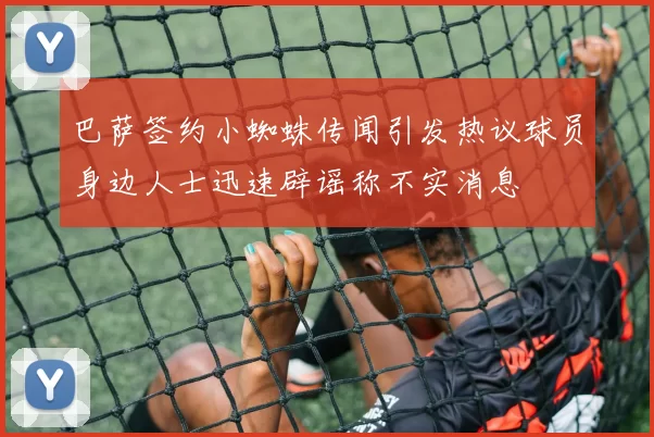 巴萨签约小蜘蛛传闻引发热议球员身边人士迅速辟谣称不实消息