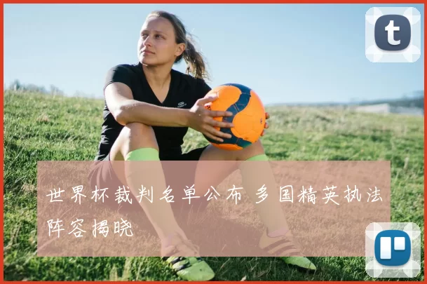 世界杯裁判名单公布 多国精英执法阵容揭晓
