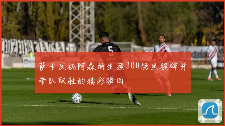 萨卡庆祝阿森纳生涯300场里程碑并带队取胜的精彩瞬间
