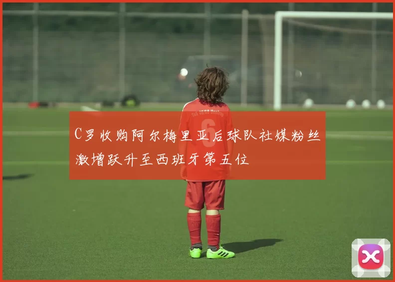 C罗收购阿尔梅里亚后球队社媒粉丝激增跃升至西班牙第五位