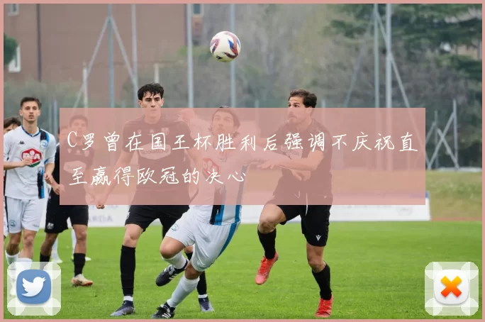 C罗曾在国王杯胜利后强调不庆祝直至赢得欧冠的决心
