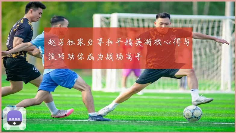 赵芳独家分享和平精英游戏心得与技巧助你成为战场高手
