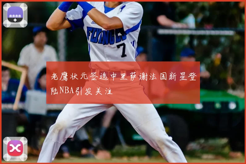 老鹰状元签选中里萨谢法国新星登陆NBA引发关注